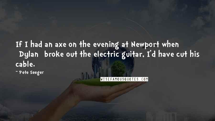 Pete Seeger Quotes: If I had an axe on the evening at Newport when [Dylan] broke out the electric guitar, I'd have cut his cable.