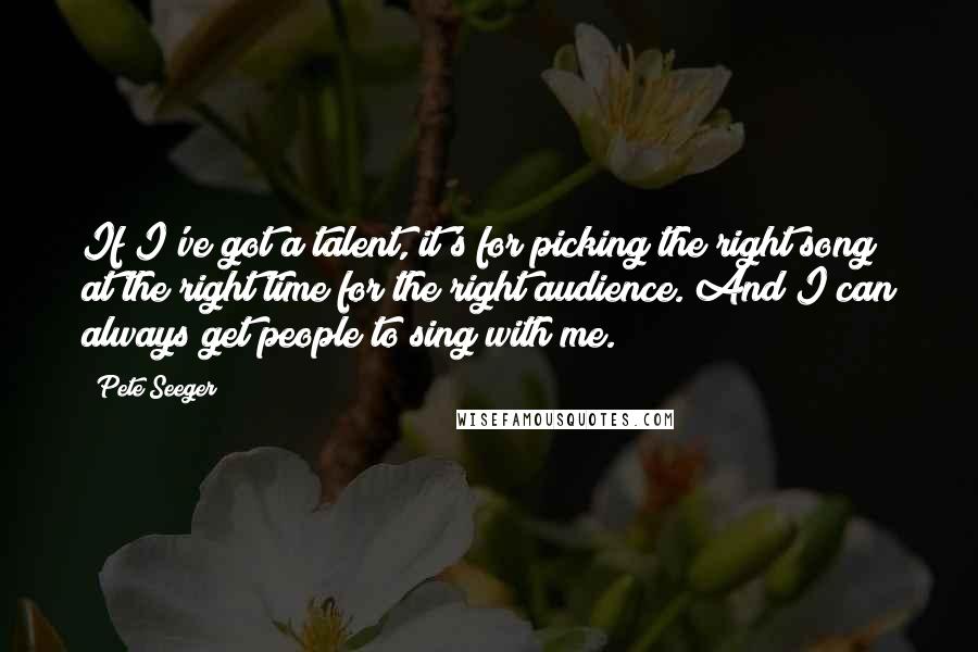 Pete Seeger Quotes: If I've got a talent, it's for picking the right song at the right time for the right audience. And I can always get people to sing with me.