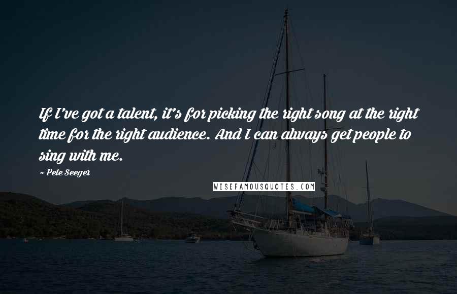 Pete Seeger Quotes: If I've got a talent, it's for picking the right song at the right time for the right audience. And I can always get people to sing with me.