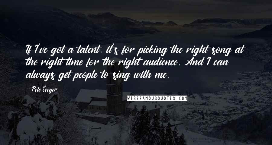 Pete Seeger Quotes: If I've got a talent, it's for picking the right song at the right time for the right audience. And I can always get people to sing with me.