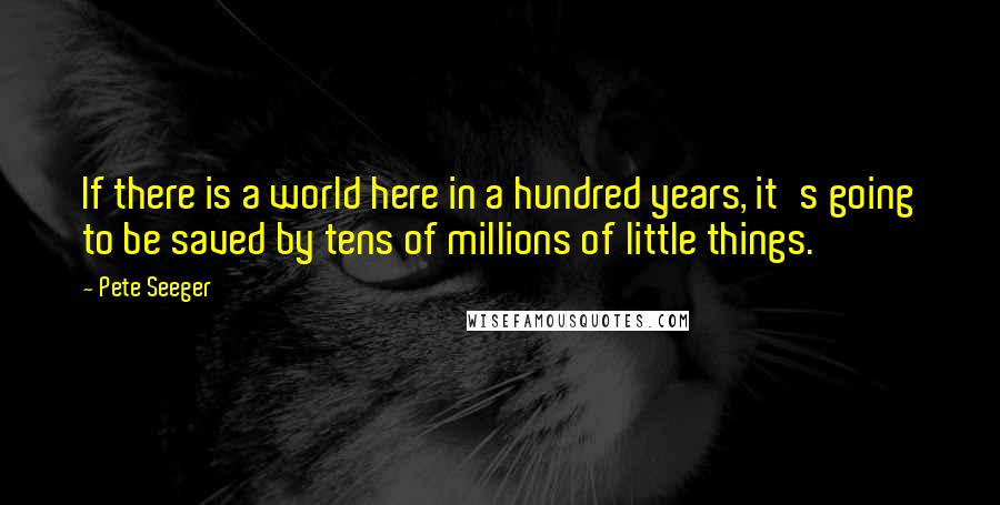 Pete Seeger Quotes: If there is a world here in a hundred years, it's going to be saved by tens of millions of little things.