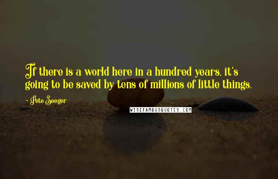 Pete Seeger Quotes: If there is a world here in a hundred years, it's going to be saved by tens of millions of little things.