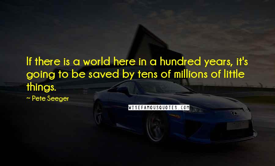 Pete Seeger Quotes: If there is a world here in a hundred years, it's going to be saved by tens of millions of little things.