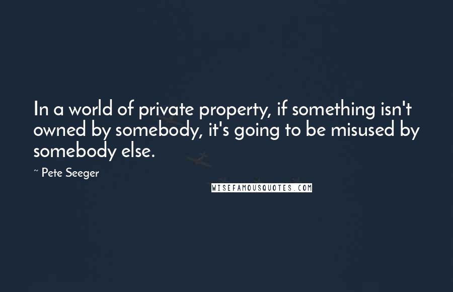 Pete Seeger Quotes: In a world of private property, if something isn't owned by somebody, it's going to be misused by somebody else.