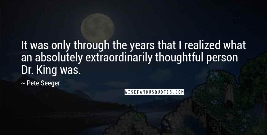 Pete Seeger Quotes: It was only through the years that I realized what an absolutely extraordinarily thoughtful person Dr. King was.