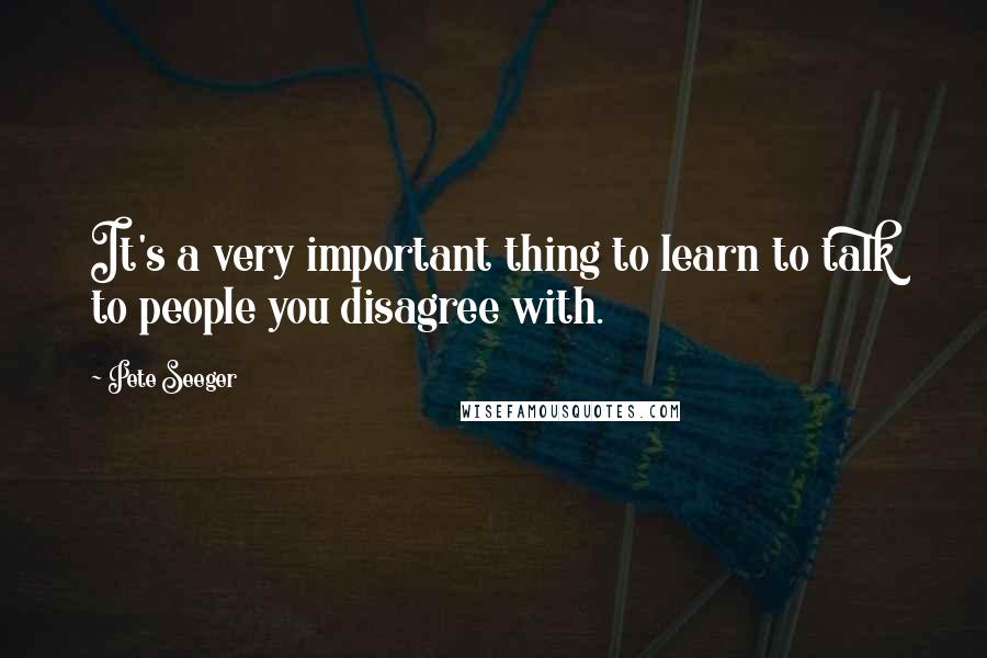 Pete Seeger Quotes: It's a very important thing to learn to talk to people you disagree with.