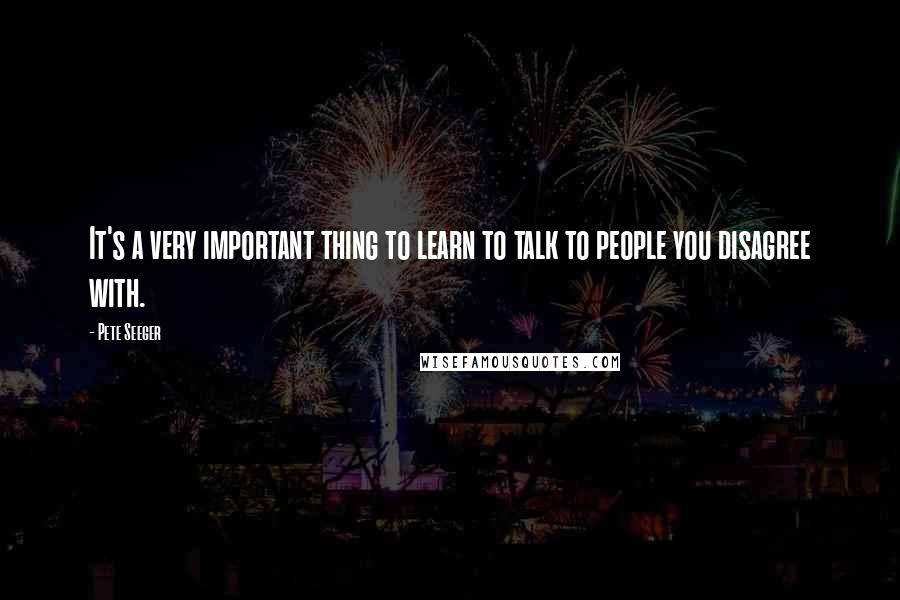 Pete Seeger Quotes: It's a very important thing to learn to talk to people you disagree with.