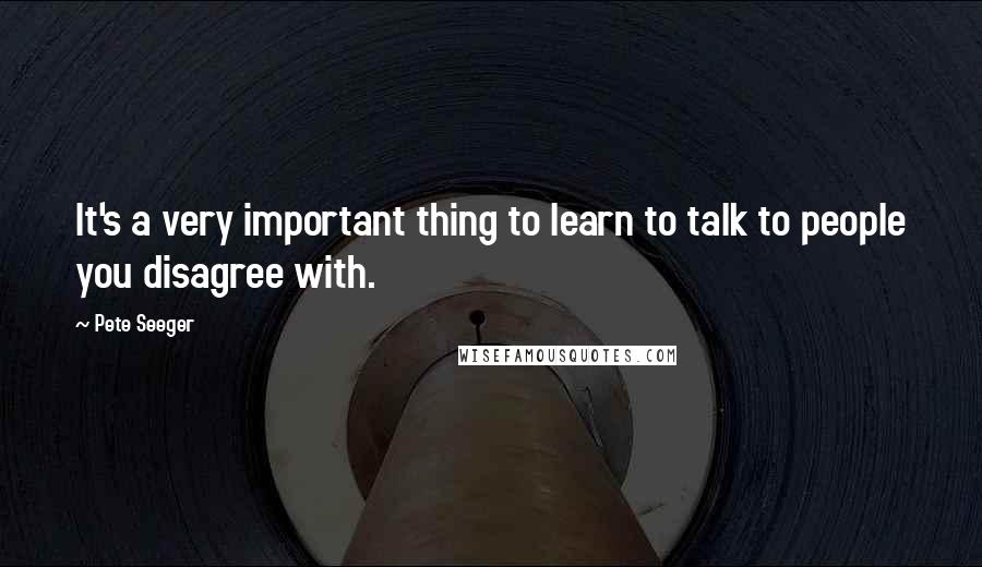 Pete Seeger Quotes: It's a very important thing to learn to talk to people you disagree with.