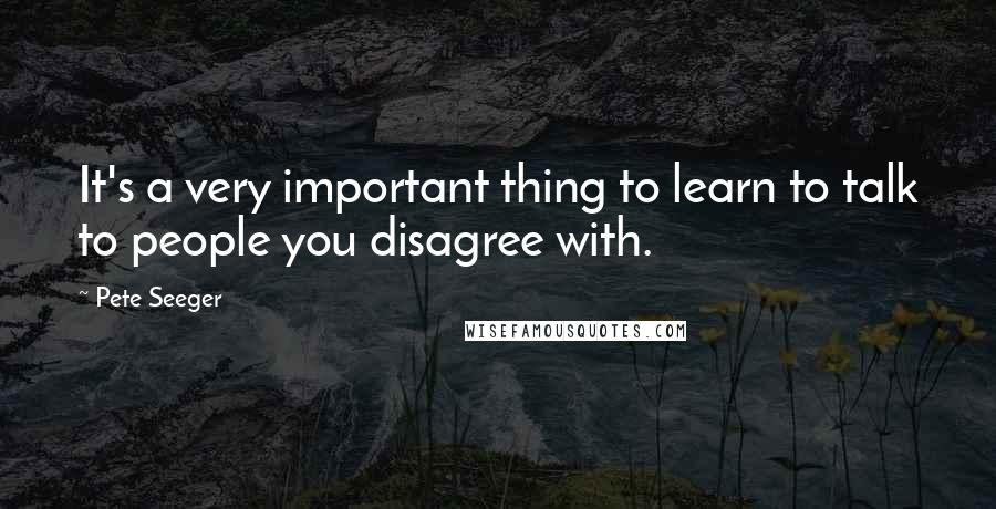 Pete Seeger Quotes: It's a very important thing to learn to talk to people you disagree with.