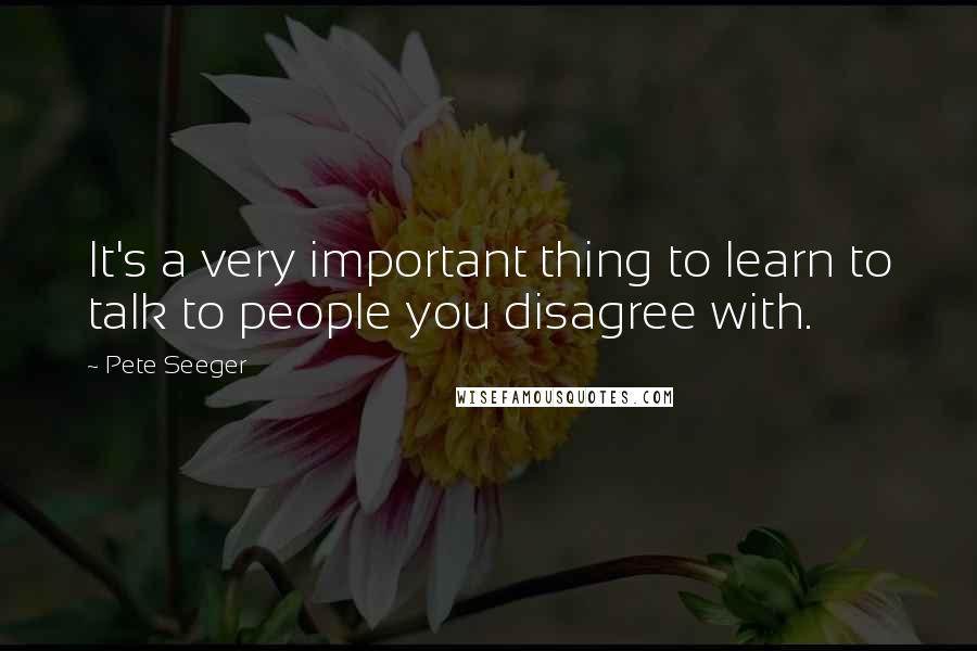 Pete Seeger Quotes: It's a very important thing to learn to talk to people you disagree with.