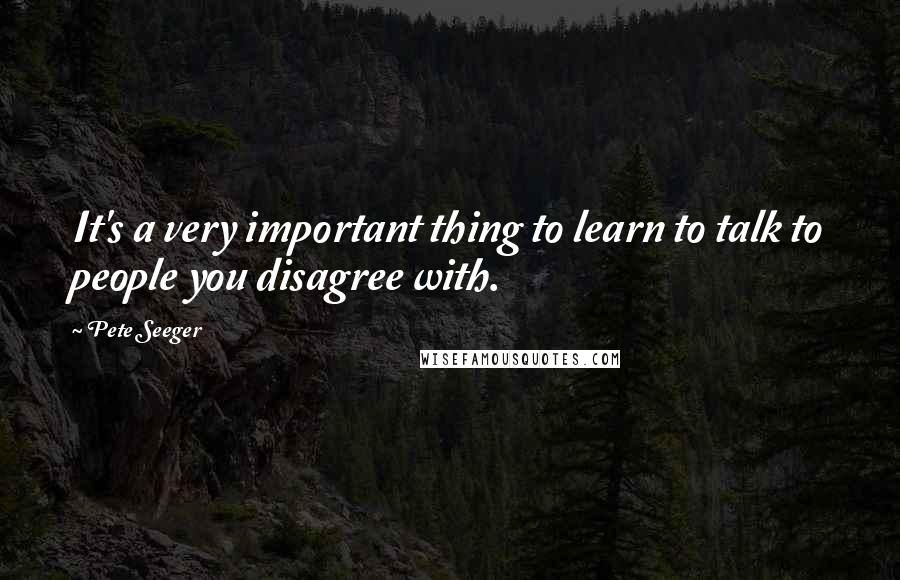 Pete Seeger Quotes: It's a very important thing to learn to talk to people you disagree with.