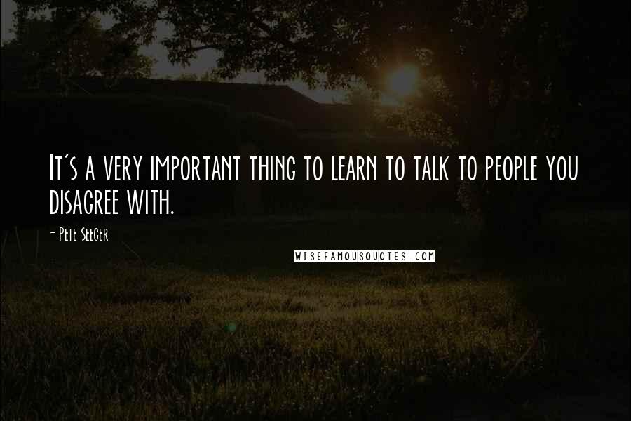 Pete Seeger Quotes: It's a very important thing to learn to talk to people you disagree with.