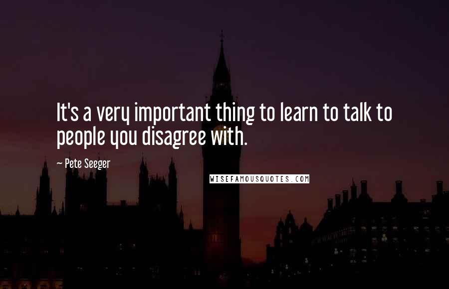 Pete Seeger Quotes: It's a very important thing to learn to talk to people you disagree with.