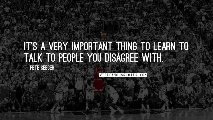 Pete Seeger Quotes: It's a very important thing to learn to talk to people you disagree with.