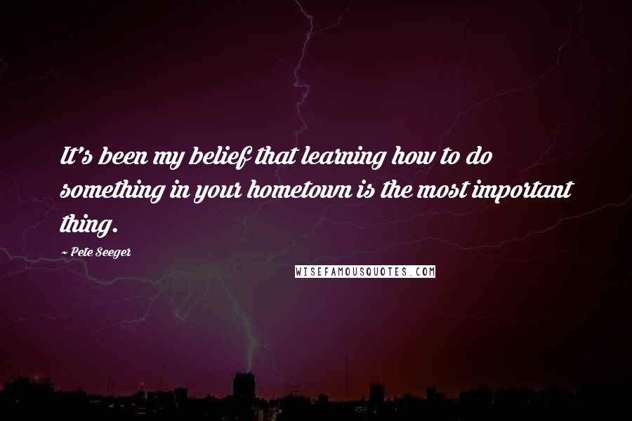 Pete Seeger Quotes: It's been my belief that learning how to do something in your hometown is the most important thing.