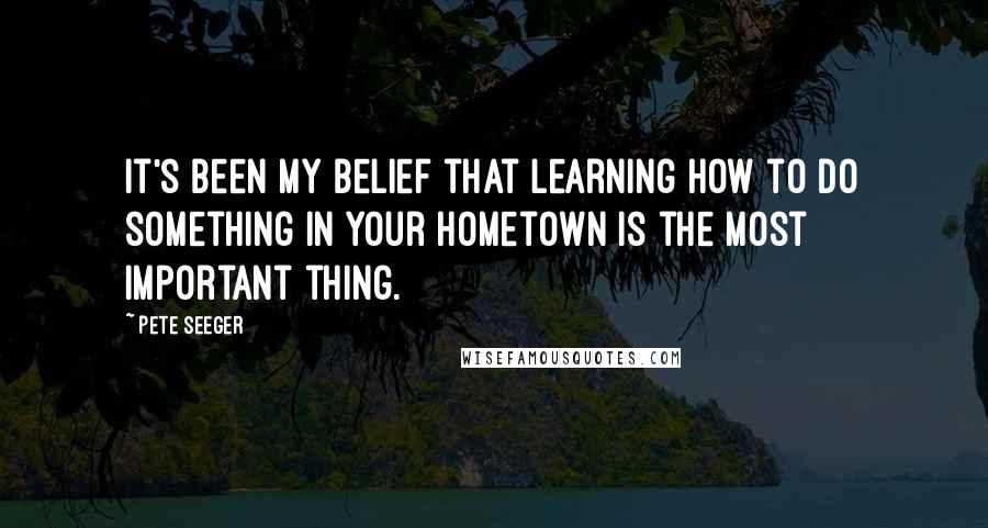 Pete Seeger Quotes: It's been my belief that learning how to do something in your hometown is the most important thing.