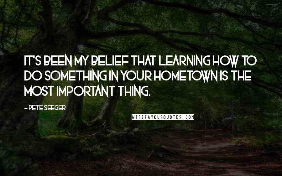 Pete Seeger Quotes: It's been my belief that learning how to do something in your hometown is the most important thing.