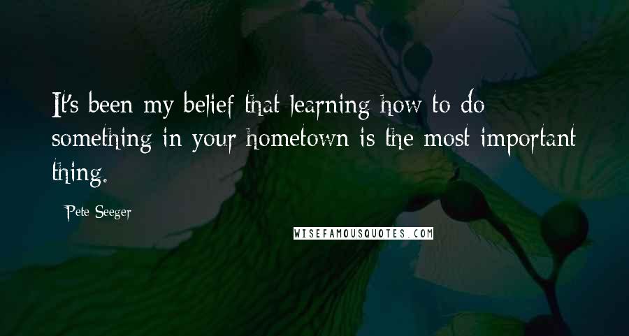 Pete Seeger Quotes: It's been my belief that learning how to do something in your hometown is the most important thing.