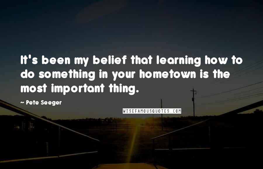 Pete Seeger Quotes: It's been my belief that learning how to do something in your hometown is the most important thing.