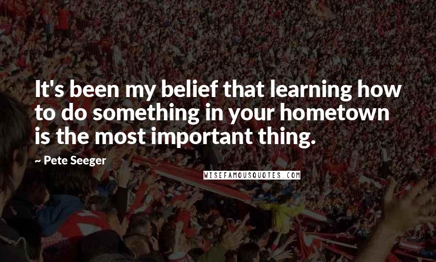 Pete Seeger Quotes: It's been my belief that learning how to do something in your hometown is the most important thing.