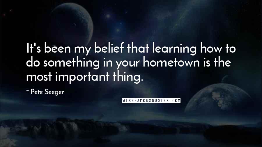 Pete Seeger Quotes: It's been my belief that learning how to do something in your hometown is the most important thing.