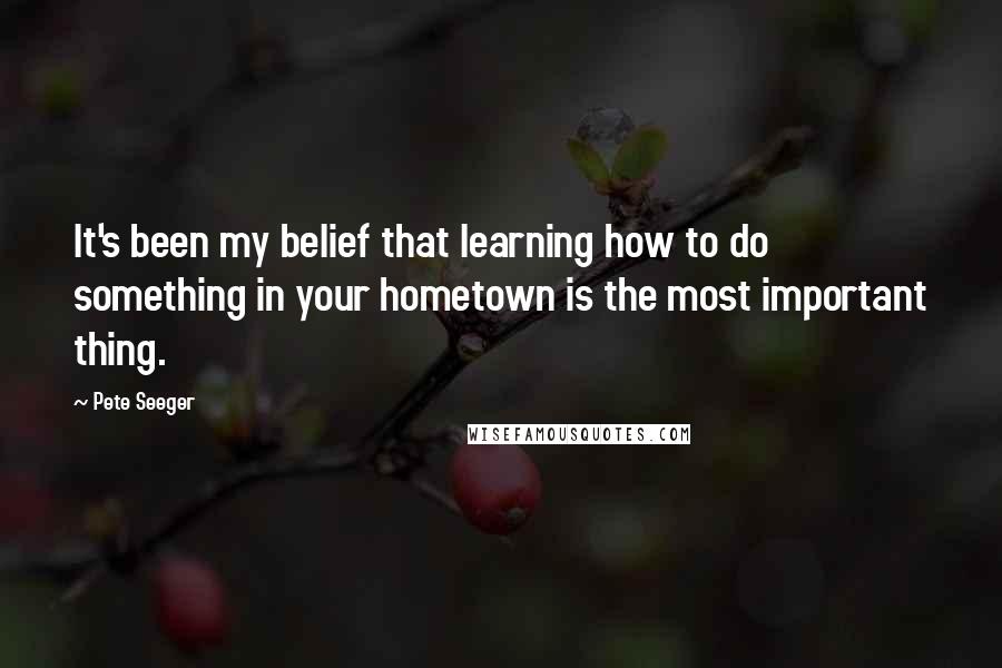 Pete Seeger Quotes: It's been my belief that learning how to do something in your hometown is the most important thing.