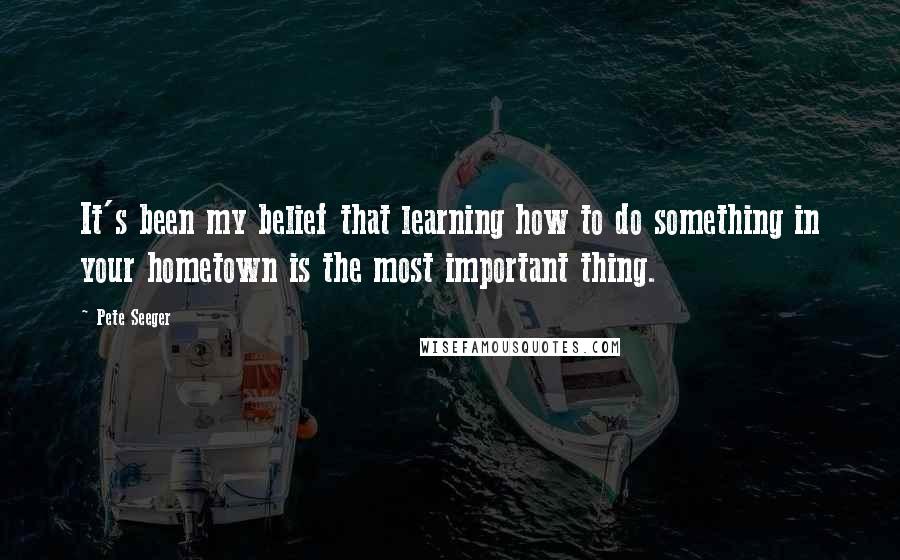 Pete Seeger Quotes: It's been my belief that learning how to do something in your hometown is the most important thing.
