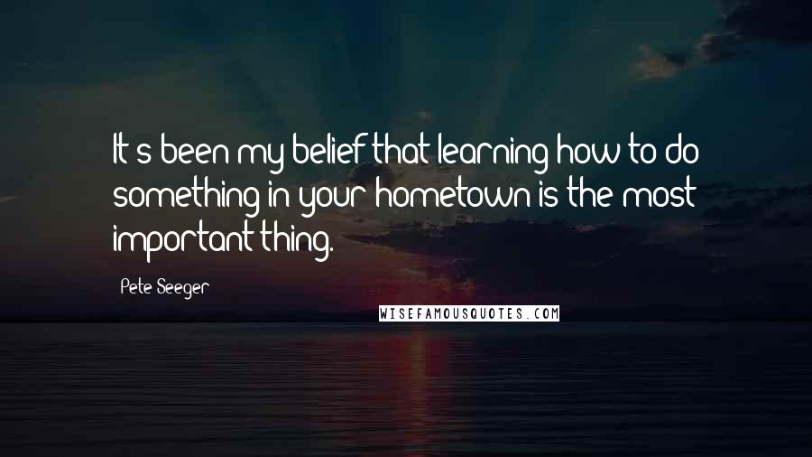 Pete Seeger Quotes: It's been my belief that learning how to do something in your hometown is the most important thing.