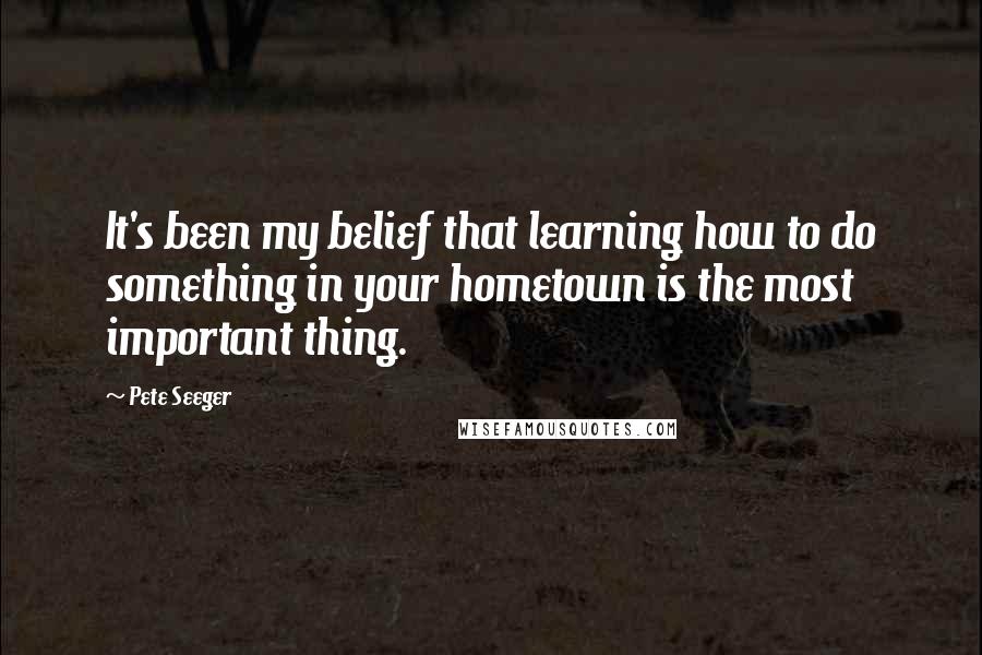 Pete Seeger Quotes: It's been my belief that learning how to do something in your hometown is the most important thing.