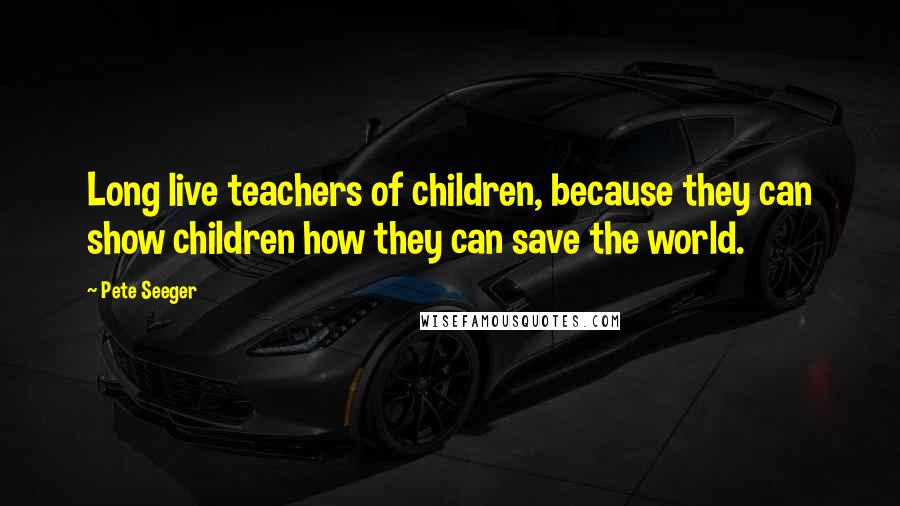 Pete Seeger Quotes: Long live teachers of children, because they can show children how they can save the world.