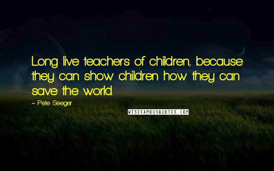 Pete Seeger Quotes: Long live teachers of children, because they can show children how they can save the world.