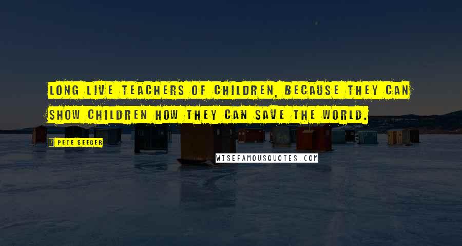 Pete Seeger Quotes: Long live teachers of children, because they can show children how they can save the world.