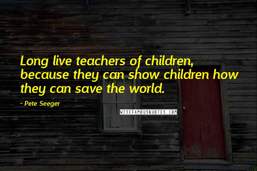 Pete Seeger Quotes: Long live teachers of children, because they can show children how they can save the world.