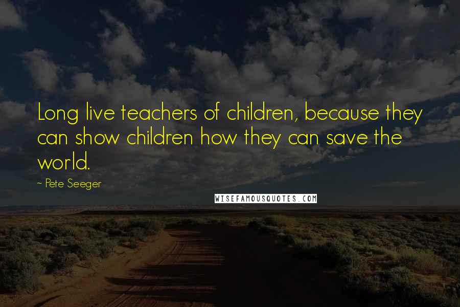 Pete Seeger Quotes: Long live teachers of children, because they can show children how they can save the world.