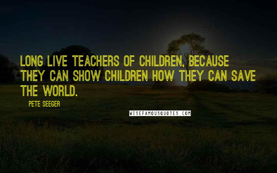 Pete Seeger Quotes: Long live teachers of children, because they can show children how they can save the world.