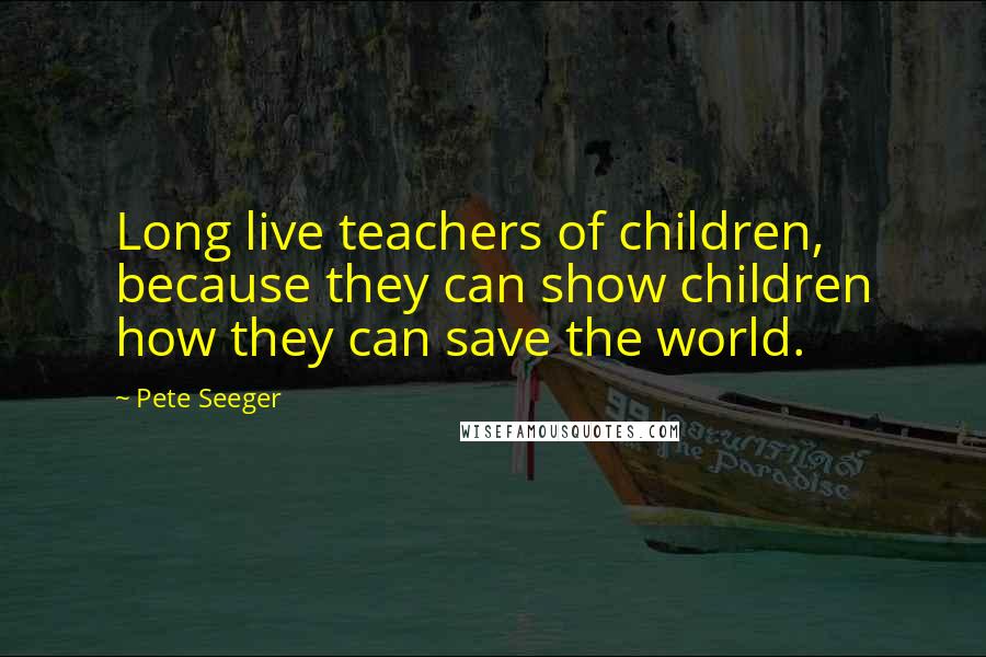 Pete Seeger Quotes: Long live teachers of children, because they can show children how they can save the world.