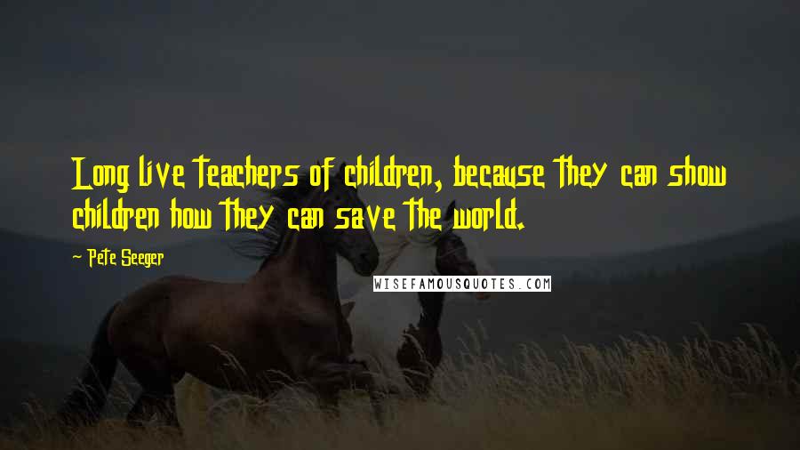 Pete Seeger Quotes: Long live teachers of children, because they can show children how they can save the world.