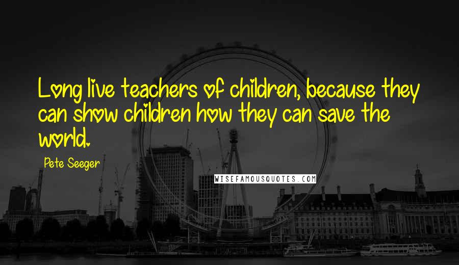 Pete Seeger Quotes: Long live teachers of children, because they can show children how they can save the world.