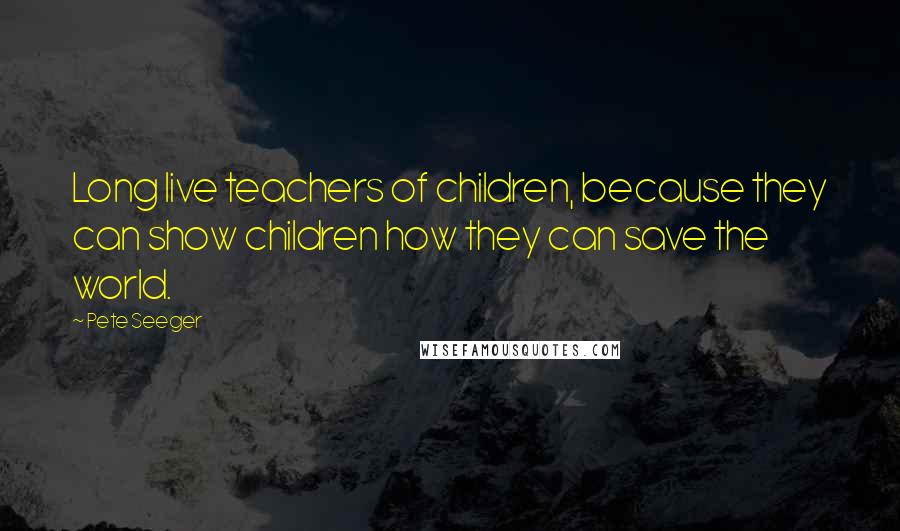 Pete Seeger Quotes: Long live teachers of children, because they can show children how they can save the world.