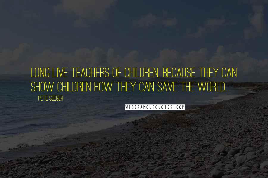 Pete Seeger Quotes: Long live teachers of children, because they can show children how they can save the world.