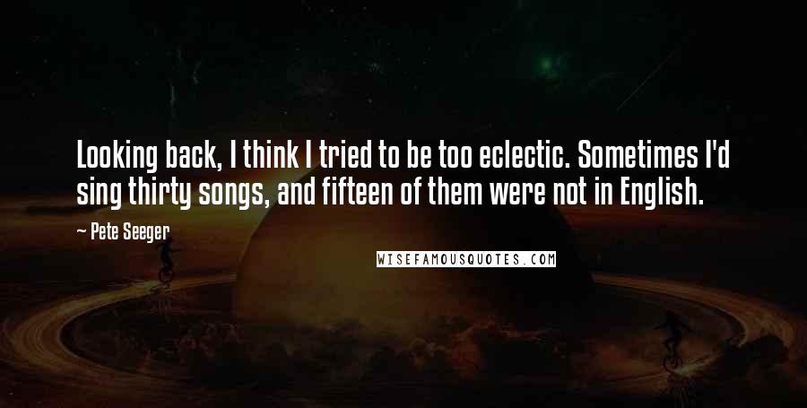 Pete Seeger Quotes: Looking back, I think I tried to be too eclectic. Sometimes I'd sing thirty songs, and fifteen of them were not in English.