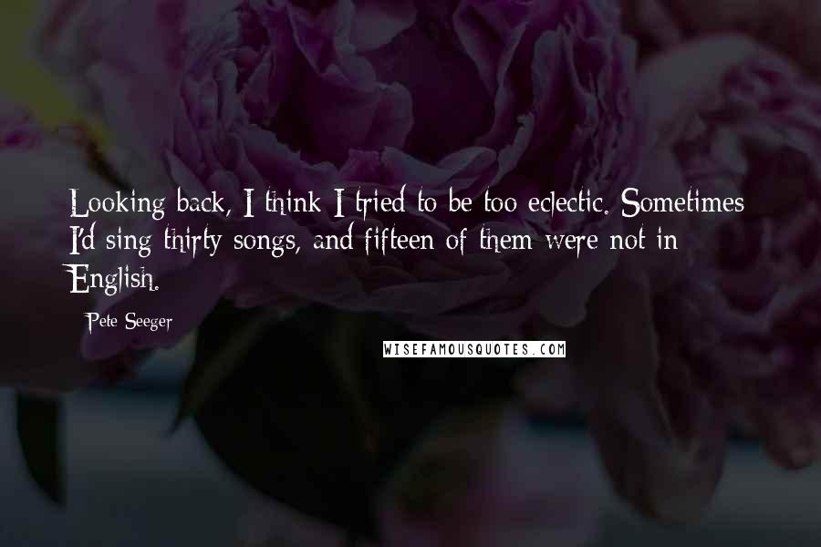 Pete Seeger Quotes: Looking back, I think I tried to be too eclectic. Sometimes I'd sing thirty songs, and fifteen of them were not in English.