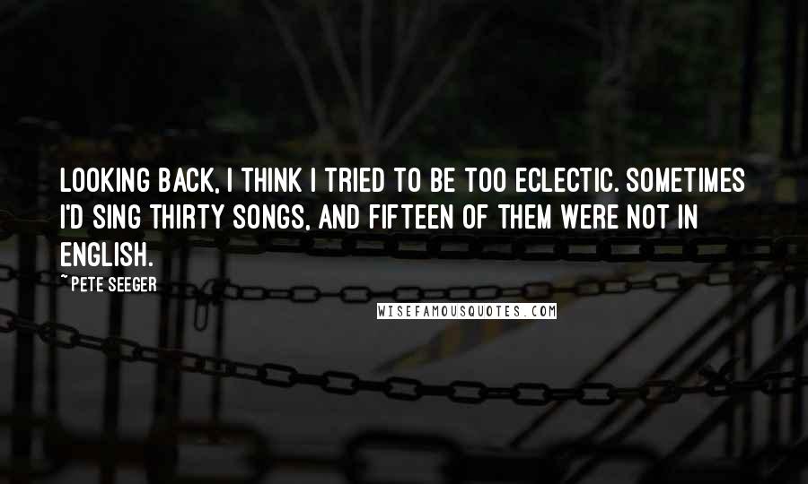 Pete Seeger Quotes: Looking back, I think I tried to be too eclectic. Sometimes I'd sing thirty songs, and fifteen of them were not in English.