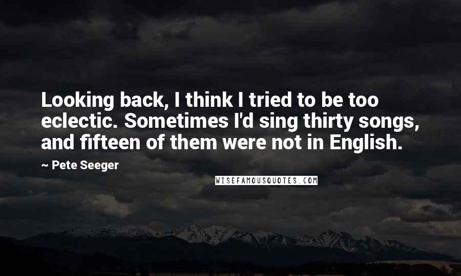 Pete Seeger Quotes: Looking back, I think I tried to be too eclectic. Sometimes I'd sing thirty songs, and fifteen of them were not in English.