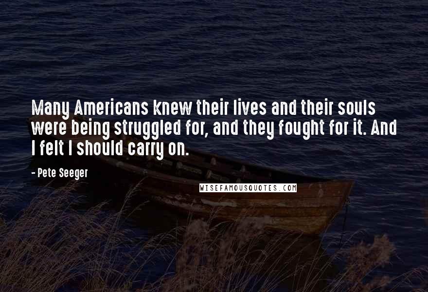 Pete Seeger Quotes: Many Americans knew their lives and their souls were being struggled for, and they fought for it. And I felt I should carry on.