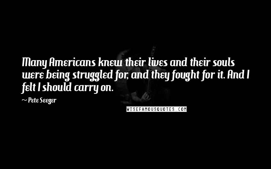 Pete Seeger Quotes: Many Americans knew their lives and their souls were being struggled for, and they fought for it. And I felt I should carry on.