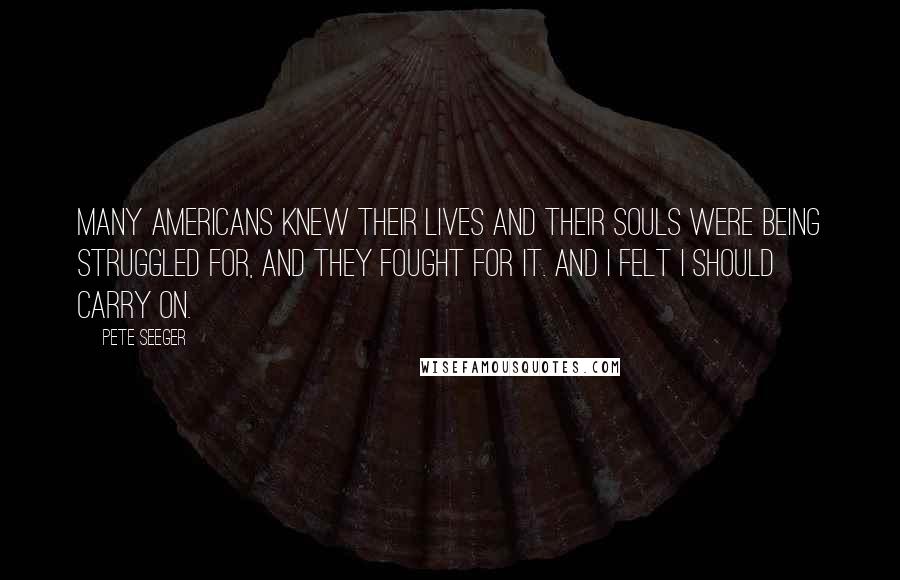 Pete Seeger Quotes: Many Americans knew their lives and their souls were being struggled for, and they fought for it. And I felt I should carry on.