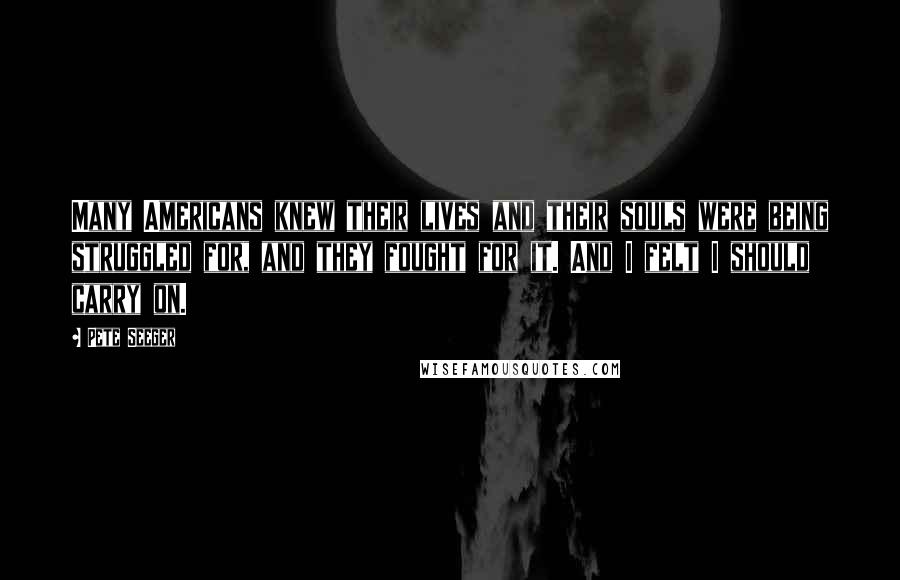 Pete Seeger Quotes: Many Americans knew their lives and their souls were being struggled for, and they fought for it. And I felt I should carry on.