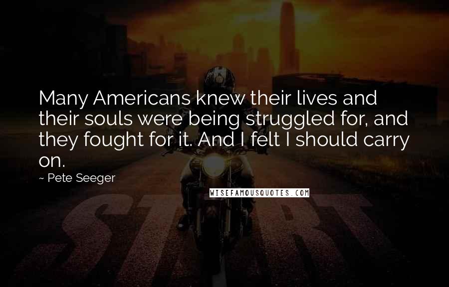 Pete Seeger Quotes: Many Americans knew their lives and their souls were being struggled for, and they fought for it. And I felt I should carry on.