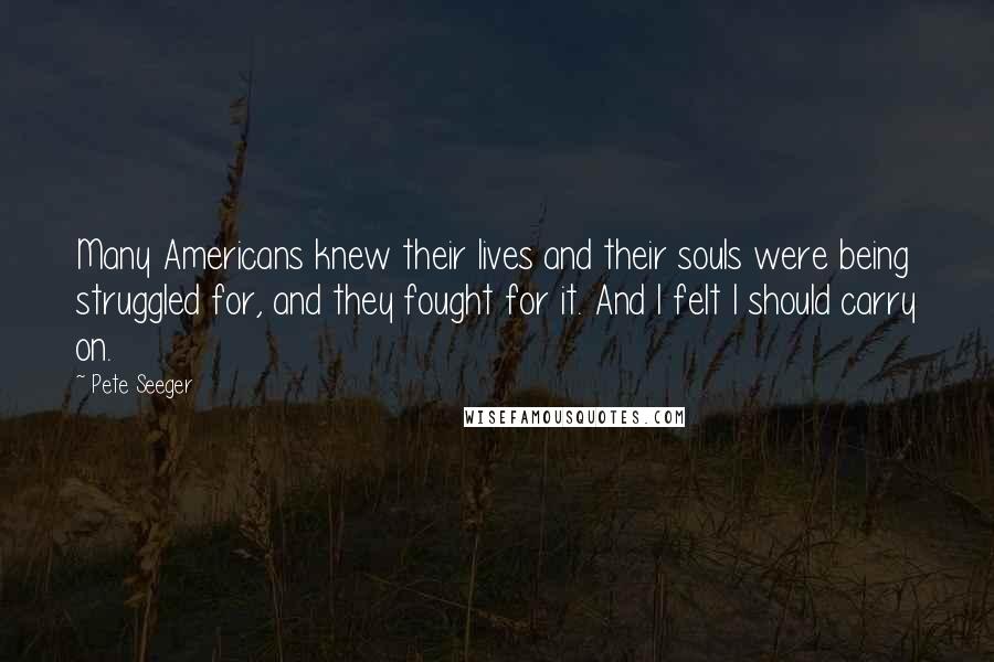 Pete Seeger Quotes: Many Americans knew their lives and their souls were being struggled for, and they fought for it. And I felt I should carry on.